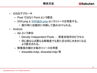 解決方法


• iOSのアプローチ
   – Pixel ではなく Point という概念
   – XXX.png と XXX@2x.png というリソースを用意する。
       • 実行時に自動的に判断して読み分けられる。
• Android
   – dip という単位
       • Density Independent Pixels … 密度非依存のピクセル
       • 同じ値ならば異なる解像度でも見た目は同じ大きさになる
         よう表示される。
   – 解像度の細かさ毎のリソースを用意
       • drawable-mdpi, drawable-hdpi 等




                                                   13
 