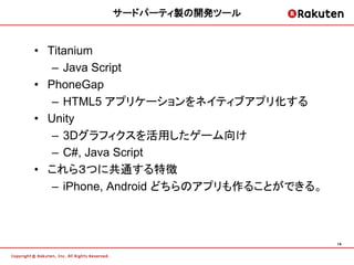 サードパーティ製の開発ツール


• Titanium
   – Java Script
• PhoneGap
   – HTML5 アプリケーションをネイティブアプリ化する
• Unity
   – 3Dグラフィクスを活用したゲーム向け
   – C#, Java Script
• これら３つに共通する特徴
   – iPhone, Android どちらのアプリも作ることができる。



                                         14
 
