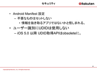 セキュリティ


• Android Manifest 設定
   – 不要なものはセットしない
      • 情報を抜き取るアプリではないかと怪しまれる。
• ユーザー識別にUDIDは使用しない
 – iOS 5.0 以降 UDID取得APIはobsoleteに。




                                     20
 
