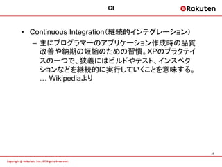 CI


• Continuous Integration（継続的インテグレーション）
   – 主にプログラマーのアプリケーション作成時の品質
     改善や納期の短縮のための習慣。XPのプラクテイ
     スの一つで、狭義にはビルドやテスト、インスペク
     ションなどを継続的に実行していくことを意味する。
     … Wikipediaより




                                         23
 