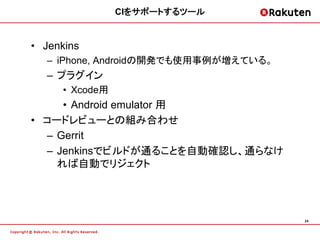 CIをサポートするツール


• Jenkins
  – iPhone, Androidの開発でも使用事例が増えている。
  – プラグイン
     • Xcode用
     • Android emulator 用
• コードレビューとの組み合わせ
  – Gerrit
  – Jenkinsでビルドが通ることを自動確認し、通らなけ
    れば自動でリジェクト




                                      24
 