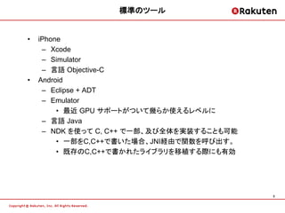 標準のツール


•   iPhone
     – Xcode
     – Simulator
     – 言語 Objective-C
•   Android
     – Eclipse + ADT
     – Emulator
         • 最近 GPU サポートがついて幾らか使えるレベルに
     – 言語 Java
     – NDK を使って C, C++ で一部、及び全体を実装することも可能
         • 一部をC,C++で書いた場合、JNI経由で関数を呼び出す。
         • 既存のC,C++で書かれたライブラリを移植する際にも有効




                                            3
 