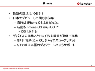 iPhone


• 最新の環境は iOS 5.1
• 日本でデビューして間もなく4年
  – 当時は iPhone OS 2.0 だった。
  – 名前も iPhone OS から iOS に
    • iOS 4.0 から
• デバイスの進化とともに OS も機能が増えて進化
  – GPS, 電子コンパス, ジャイロスコープ、iPad
  – 5.1では日本語のディクテーションもサポート




                                 4
 