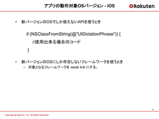アプリの動作対象OSバージョン - iOS


•   新バージョンのOSでしか使えないAPIを使うとき


     if (NSClassFromString(@"UIDictationPhrase")) {
         //使用出来る場合のコード
     }

•   新バージョンのOSにしか存在しないフレームワークを使うとき
    – 対象となるフレームワークを weak link にする。




                                                      5
 