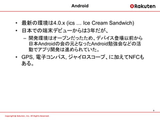 Android


• 最新の環境は4.0.x (ics … Ice Cream Sandwich)
• 日本での端末デビューからは3年だが、
  – 開発環境はオープンだったため、デバイス登場以前から
    日本Androidの会の元となったAndroid勉強会などの活
    動でアプリ開発は進められていた。
• GPS, 電子コンパス, ジャイロスコープ、に加えてNFCも
  ある。




                                           6
 