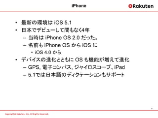 iPhone


• 最新の環境は iOS 5.1
• 日本でデビューして間もなく4年
  – 当時は iPhone OS 2.0 だった。
  – 名前も iPhone OS から iOS に
    • iOS 4.0 から
• デバイスの...