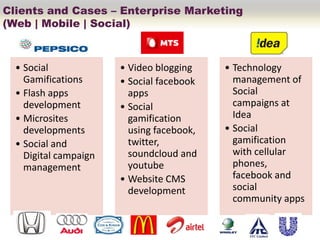 Clients and Cases – Enterprise Marketing
(Web | Mobile | Social)



  • Social             • Video blogging    • Technology
    Gamifications      • Social facebook     management of
  • Flash apps           apps                Social
    development        • Social              campaigns at
  • Microsites           gamification        Idea
    developments         using facebook,   • Social
  • Social and           twitter,            gamification
    Digital campaign     soundcloud and      with cellular
    management           youtube             phones,
                       • Website CMS         facebook and
                         development         social
                                             community apps
 