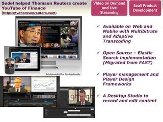 Sodel helped Thomson Reuters create   Video on Demand
                                                        SaaS Product
YouTube of Finance                        and Live
                                                        Development
(http://etv.thomsonreuters.com)          Streaming


                                        Available on Web and
                                         Mobile with Multibitrate
                                         and Adaptive
                                         Transcoding

                                        Open Source – Elastic
                                         Search implementation
                                         (Migrated from FAST)

                                        Player management and
                                         Player Design
                                         Frameworks

                                        A Desktop Studio to
                                         record and edit content
 