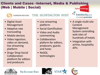 Clients and Cases –Internet, Media & Publishing
(Web | Mobile | Social)



  • Digital Asset          • Live streaming         • A single multi-site
    Management               platform                 Content
  • Adaptive rate          • Social Gamification      Management
    transcoding            • Video and Audio          System controlling
  • Mobile devices           commenting               web sites of
                                                      hundreds of hotels
  • Video ingestion,       • Collaboration
    video on demand,         plaform for editors,   • Integration with
    live streaming           producers, guests        airline, hospitality
    platform                 and hosts                APIs
  • Drag+ Drop Social      • NoSQL
    Collaboration            technologies
    platform for editors
    and producers
 
