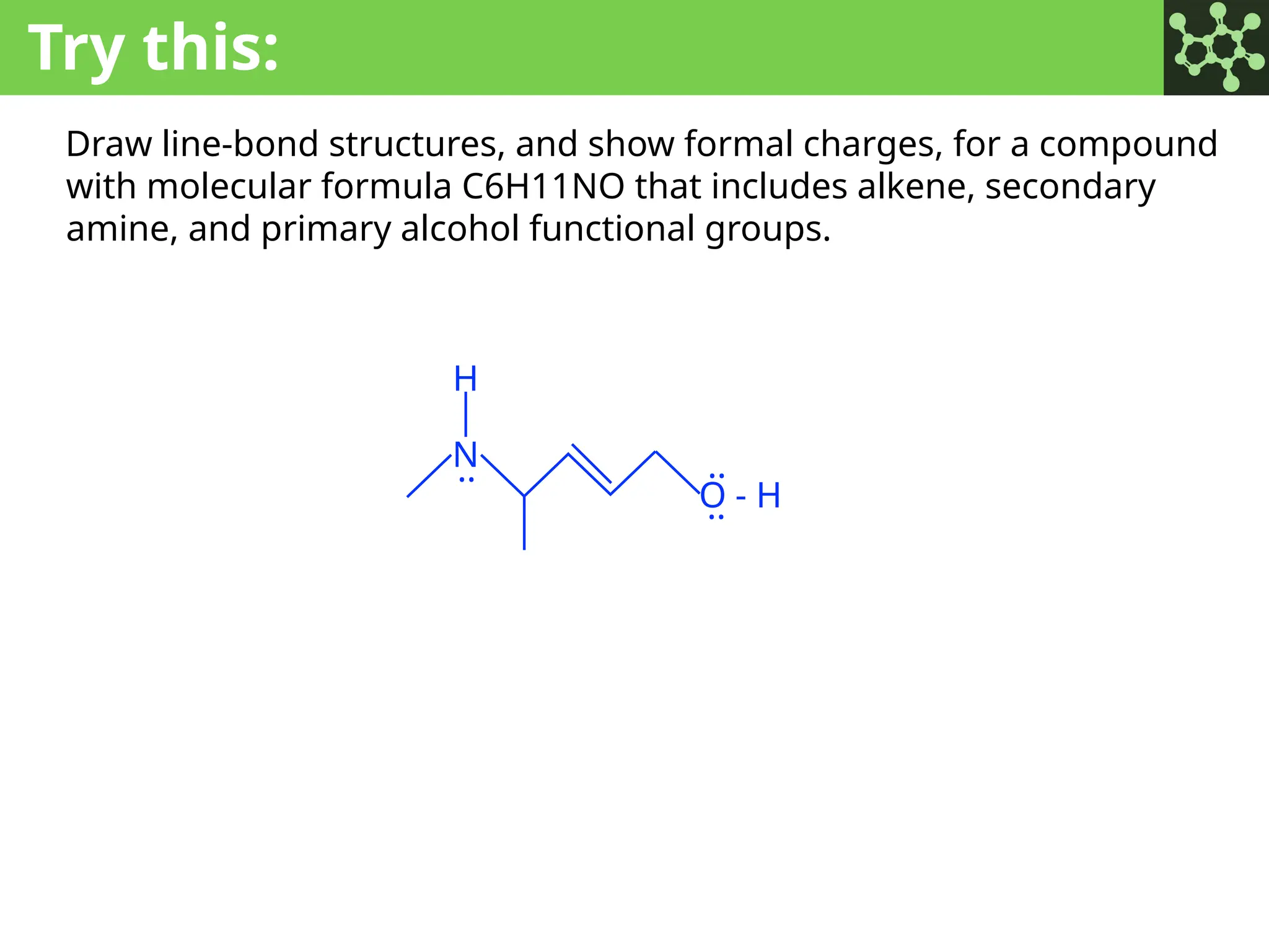 Try this:
Draw line-bond structures, and show formal charges, for a compound
with molecular formula C6H11NO that includes alkene, secondary
amine, and primary alcohol functional groups.
N
O - H
..
..
..
H
 