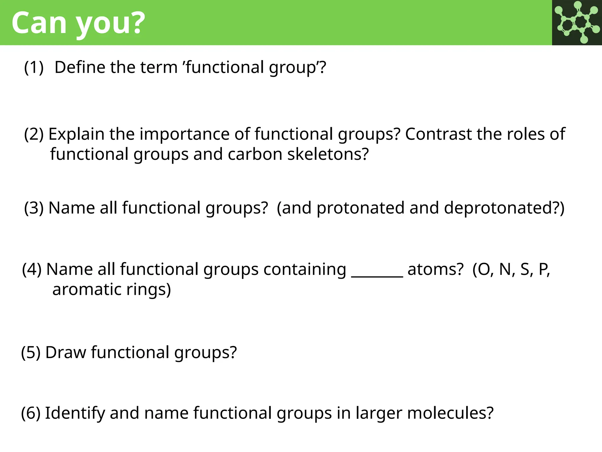 Can you?
(1) Define the term ’functional group’?
(2) Explain the importance of functional groups? Contrast the roles of
functional groups and carbon skeletons?
(3) Name all functional groups? (and protonated and deprotonated?)
(4) Name all functional groups containing _______ atoms? (O, N, S, P,
aromatic rings)
(5) Draw functional groups?
(6) Identify and name functional groups in larger molecules?
 