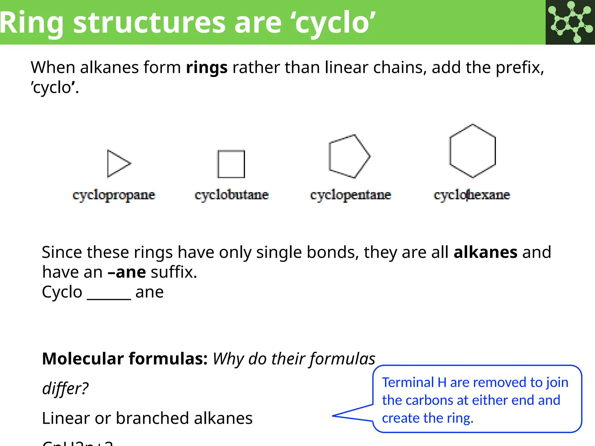 Ring structures are ‘cyclo’
When alkanes form rings rather than linear chains, add the prefix,
’cyclo’.
Since these rings have only single bonds, they are all alkanes and
have an –ane suffix.
Cyclo ______ ane
Molecular formulas: Why do their formulas
differ?
Linear or branched alkanes
Terminal H are removed to join
the carbons at either end and
create the ring.
 
