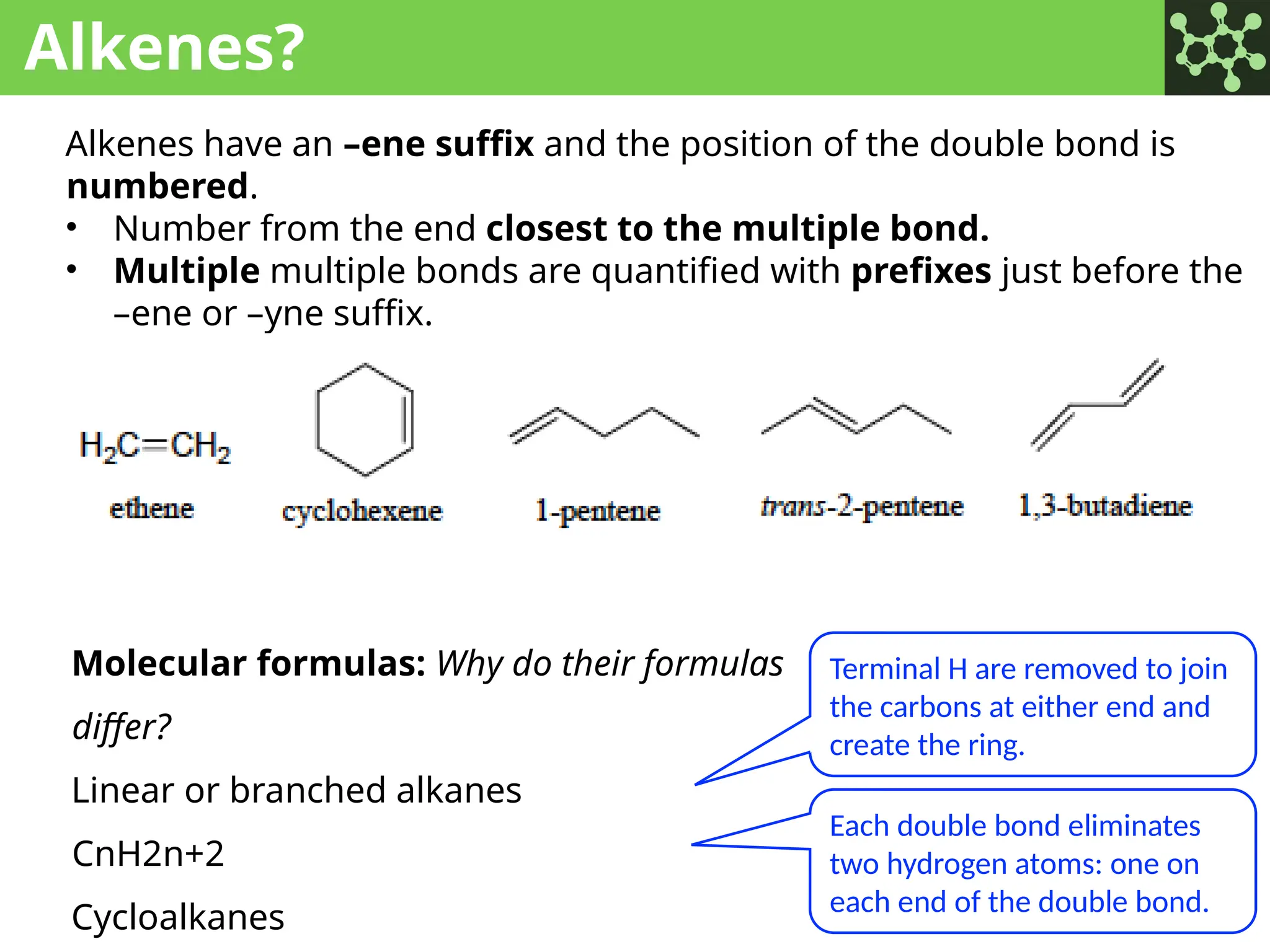 Alkenes?
Alkenes have an –ene suffix and the position of the double bond is
numbered.
• Number from the end closest to the multiple bond.
• Multiple multiple bonds are quantified with prefixes just before the
–ene or –yne suffix.
Molecular formulas: Why do their formulas
differ?
Linear or branched alkanes
CnH2n+2
Cycloalkanes
Terminal H are removed to join
the carbons at either end and
create the ring.
Each double bond eliminates
two hydrogen atoms: one on
each end of the double bond.
 