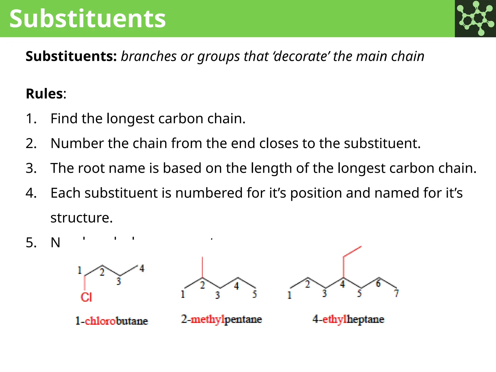 Substituents
Substituents: branches or groups that ‘decorate’ the main chain
Rules:
1. Find the longest carbon chain.
2. Number the chain from the end closes to the substituent.
3. The root name is based on the length of the longest carbon chain.
4. Each substituent is numbered for it’s position and named for it’s
structure.
5. Number-dash-name_root
 