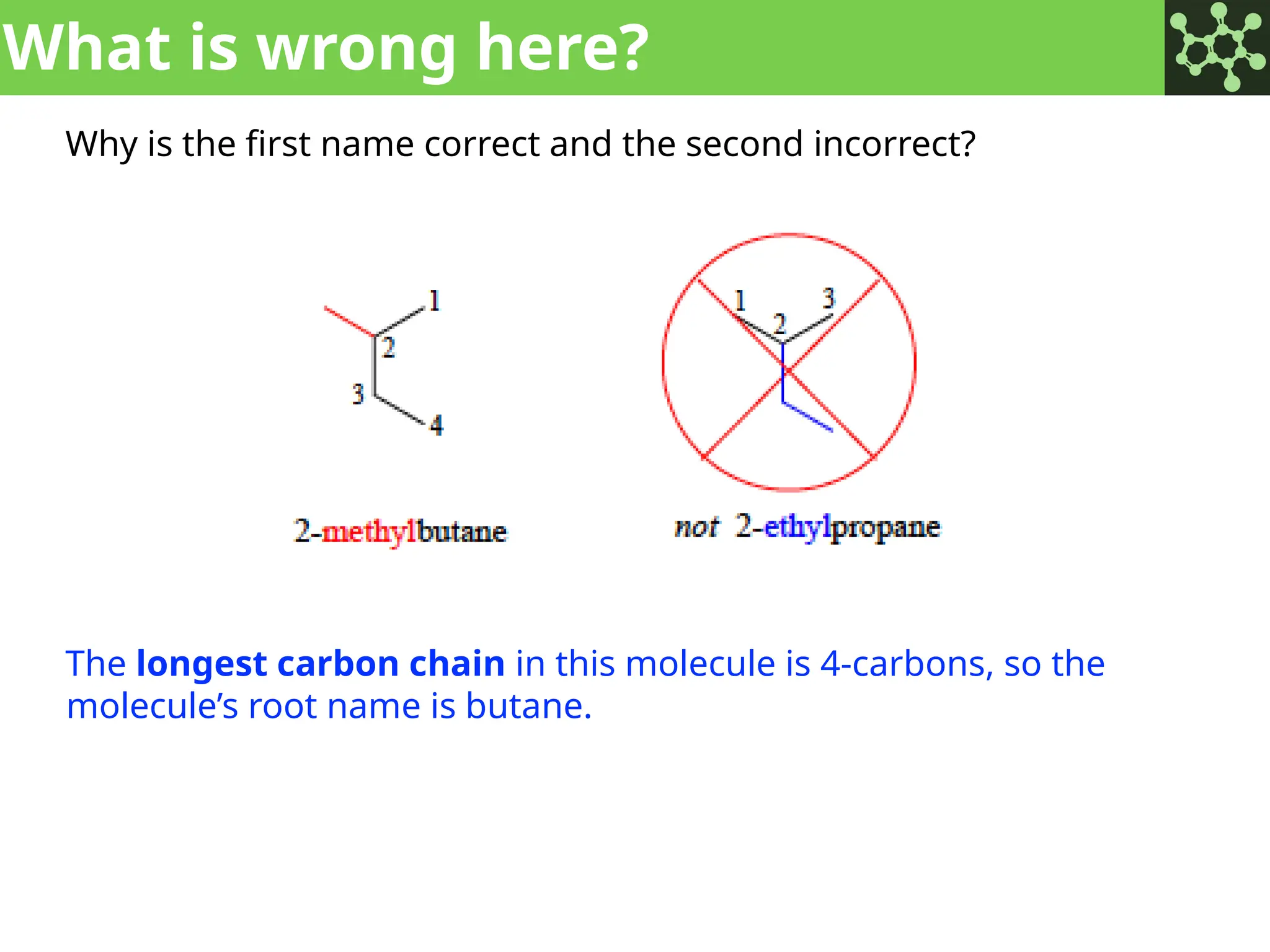 What is wrong here?
Why is the first name correct and the second incorrect?
The longest carbon chain in this molecule is 4-carbons, so the
molecule’s root name is butane.
 