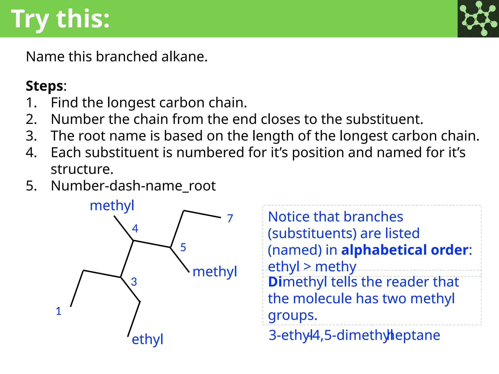 Try this:
Name this branched alkane.
Steps:
1. Find the longest carbon chain.
2. Number the chain from the end closes to the substituent.
3. The root name is based on the length of the longest carbon chain.
4. Each substituent is numbered for it’s position and named for it’s
structure.
5. Number-dash-name_root
1
7
3
4
5
heptane
methyl
methyl
ethyl 3-ethyl
-4,5-dimethyl
Notice that branches
(substituents) are listed
(named) in alphabetical order:
ethyl > methy
Dimethyl tells the reader that
the molecule has two methyl
groups.
 
