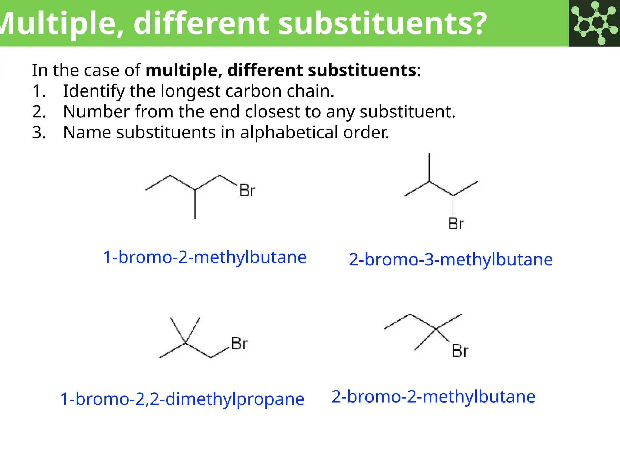 Multiple, different substituents?
In the case of multiple, different substituents:
1. Identify the longest carbon chain.
2. Number from the end closest to any substituent.
3. Name substituents in alphabetical order.
1-bromo-2-methylbutane 2-bromo-3-methylbutane
1-bromo-2,2-dimethylpropane 2-bromo-2-methylbutane
 