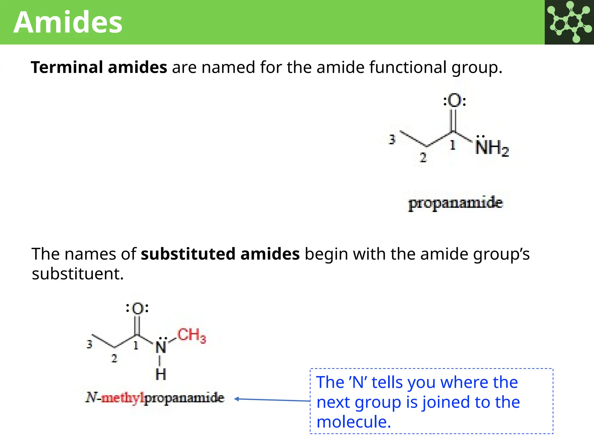 Amides
Terminal amides are named for the amide functional group.
The names of substituted amides begin with the amide group’s
substituent.
: :
:
:
: :
The ’N’ tells you where the
next group is joined to the
molecule.
 
