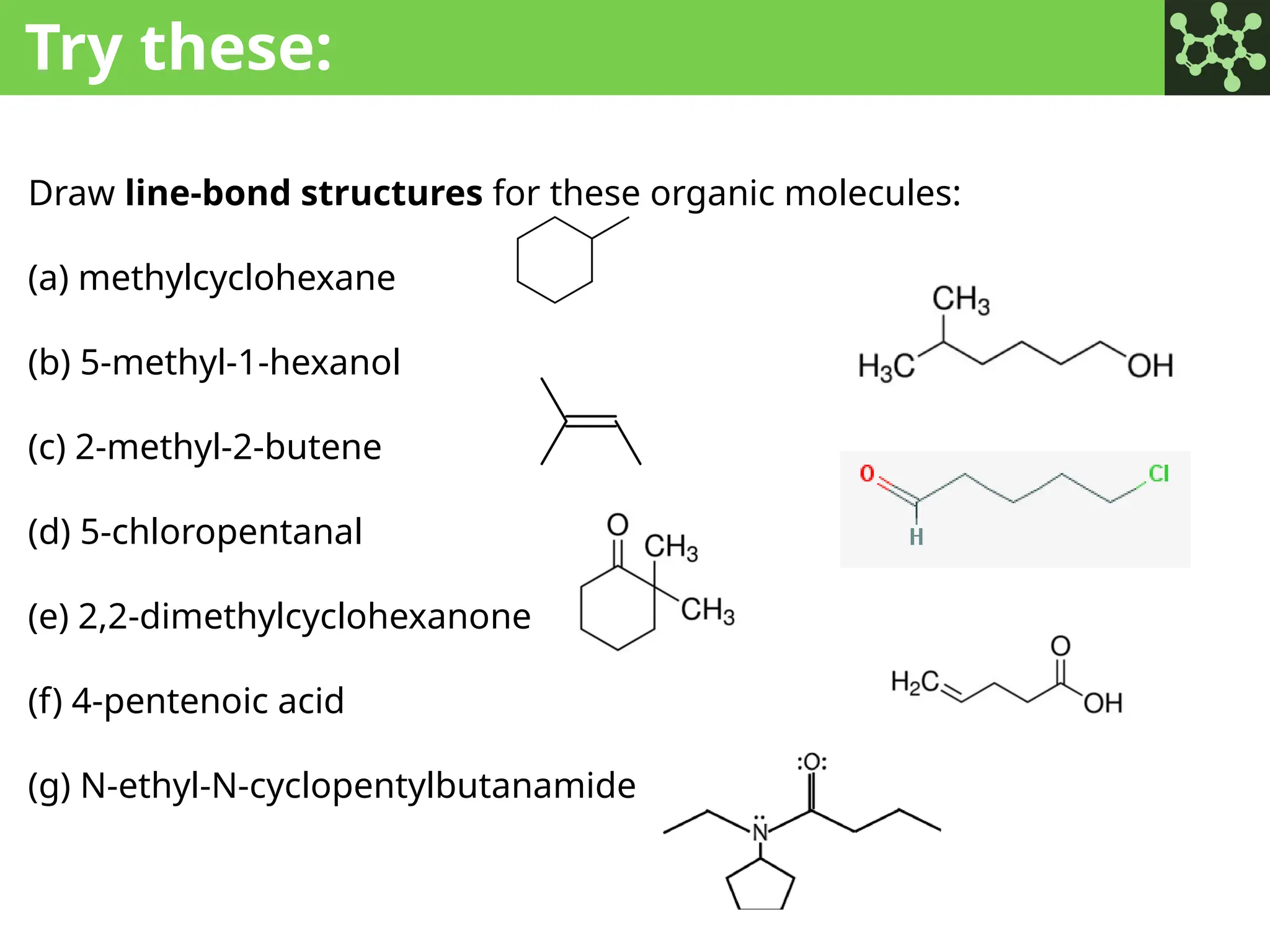 Try these:
Draw line-bond structures for these organic molecules:
(a) methylcyclohexane
(b) 5-methyl-1-hexanol
(c) 2-methyl-2-butene
(d) 5-chloropentanal
(e) 2,2-dimethylcyclohexanone
(f) 4-pentenoic acid
(g) N-ethyl-N-cyclopentylbutanamide
 