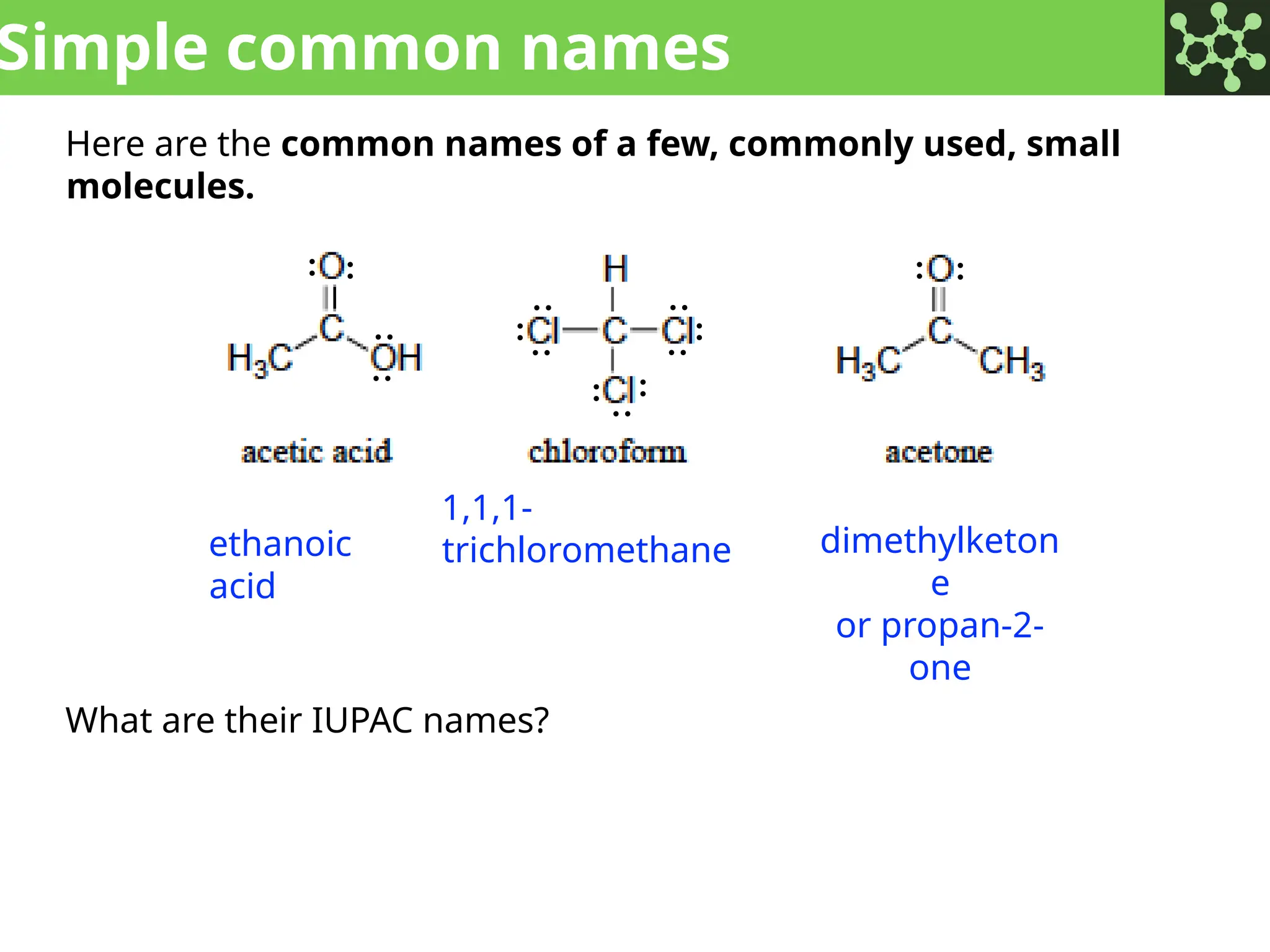 Simple common names
Here are the common names of a few, commonly used, small
molecules.
What are their IUPAC names?
ethanoic
acid
1,1,1-
trichloromethane dimethylketon
e
or propan-2-
one
: :
:
:
:
:
:
:
:
:
:
:
:
: :
 