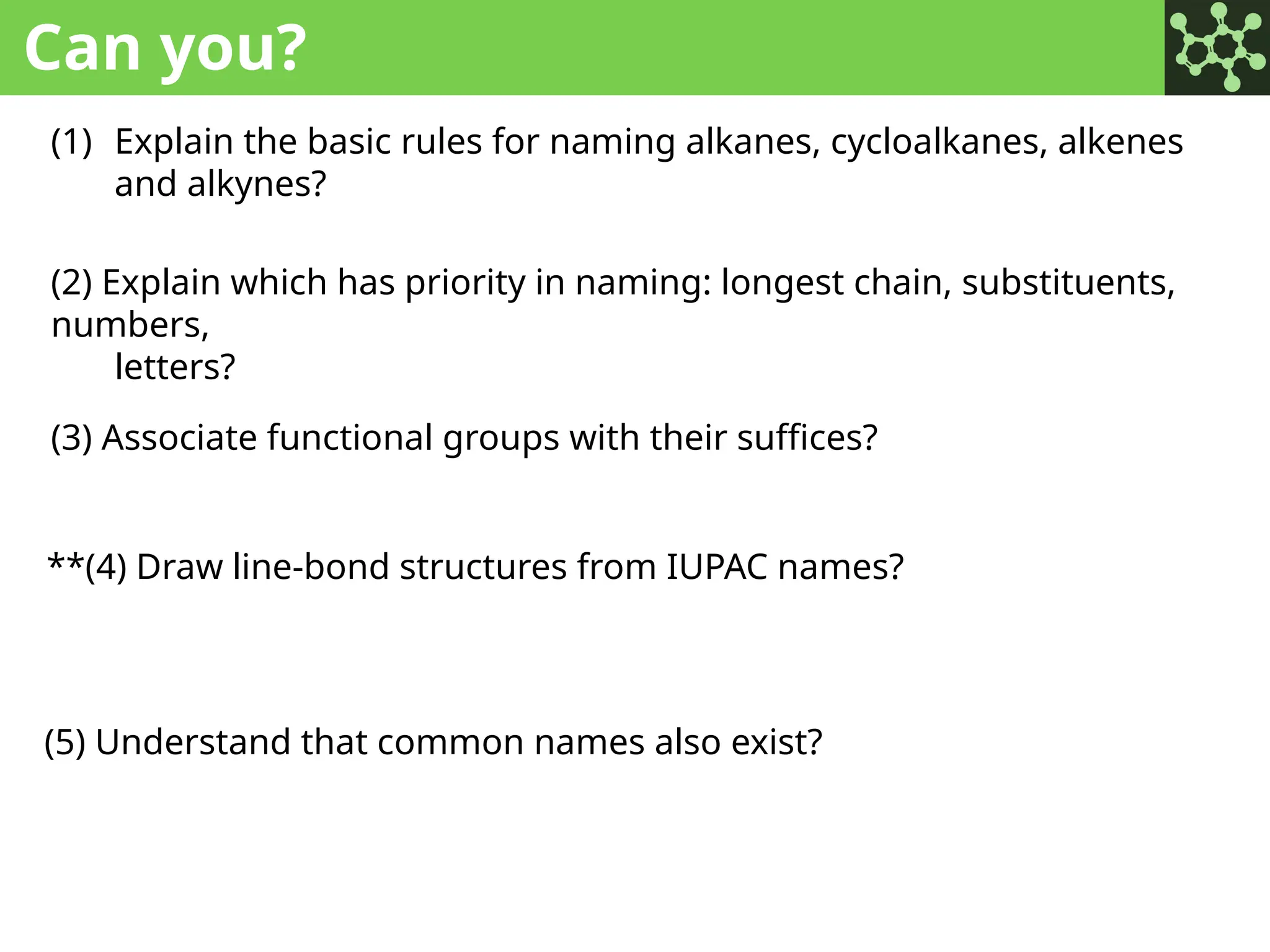 Can you?
(1) Explain the basic rules for naming alkanes, cycloalkanes, alkenes
and alkynes?
(2) Explain which has priority in naming: longest chain, substituents,
numbers,
letters?
(3) Associate functional groups with their suffices?
**(4) Draw line-bond structures from IUPAC names?
(5) Understand that common names also exist?
 