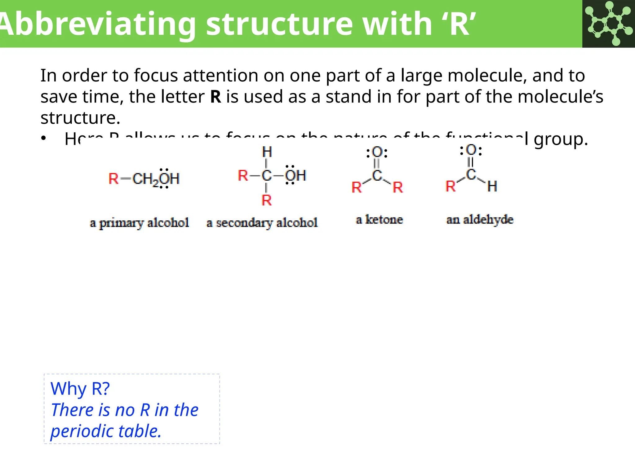 Abbreviating structure with ‘R’
In order to focus attention on one part of a large molecule, and to
save time, the letter R is used as a stand in for part of the molecule’s
structure.
• Here R allows us to focus on the nature of the functional group.
:
:
:
:
: : : :
:
:
:
:
:
:
:
:
:
:
:
:
:
:
:
:
:
:
:
:
:
:
:
:
:
:
:
:
:
:
:
:
:
:
: : : :
:
:
:
:
:
:
:
:
: :
Why R?
There is no R in the
periodic table.
 