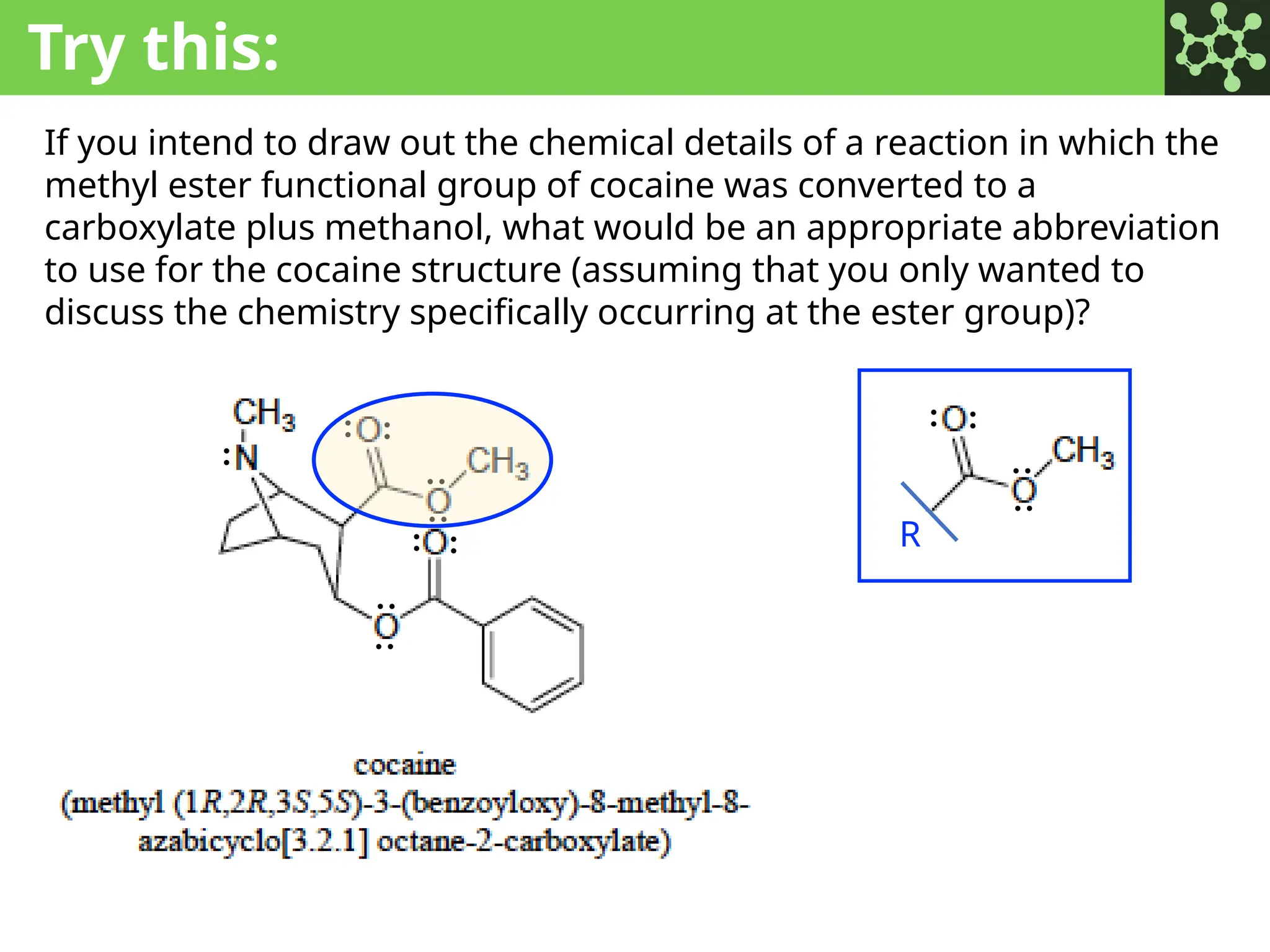 Try this:
If you intend to draw out the chemical details of a reaction in which the
methyl ester functional group of cocaine was converted to a
carboxylate plus methanol, what would be an appropriate abbreviation
to use for the cocaine structure (assuming that you only wanted to
discuss the chemistry specifically occurring at the ester group)?
:
: : :
:
:
:
: :
: :
:
:
R
 