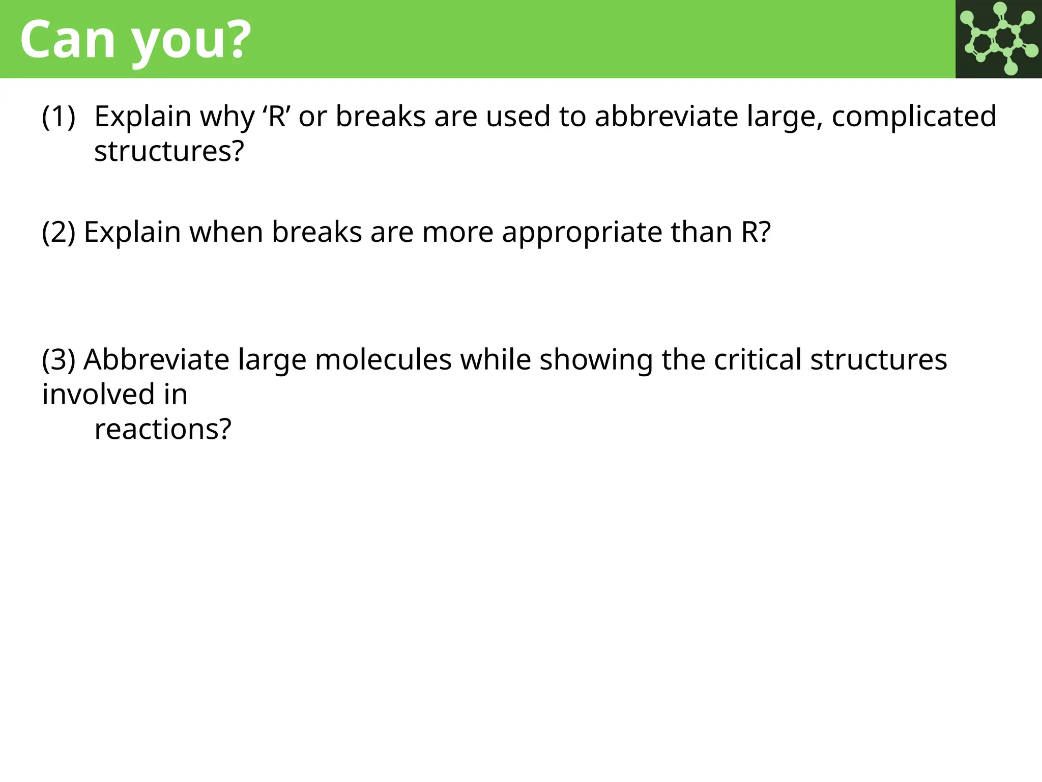 Can you?
(1) Explain why ‘R’ or breaks are used to abbreviate large, complicated
structures?
(2) Explain when breaks are more appropriate than R?
(3) Abbreviate large molecules while showing the critical structures
involved in
reactions?
 