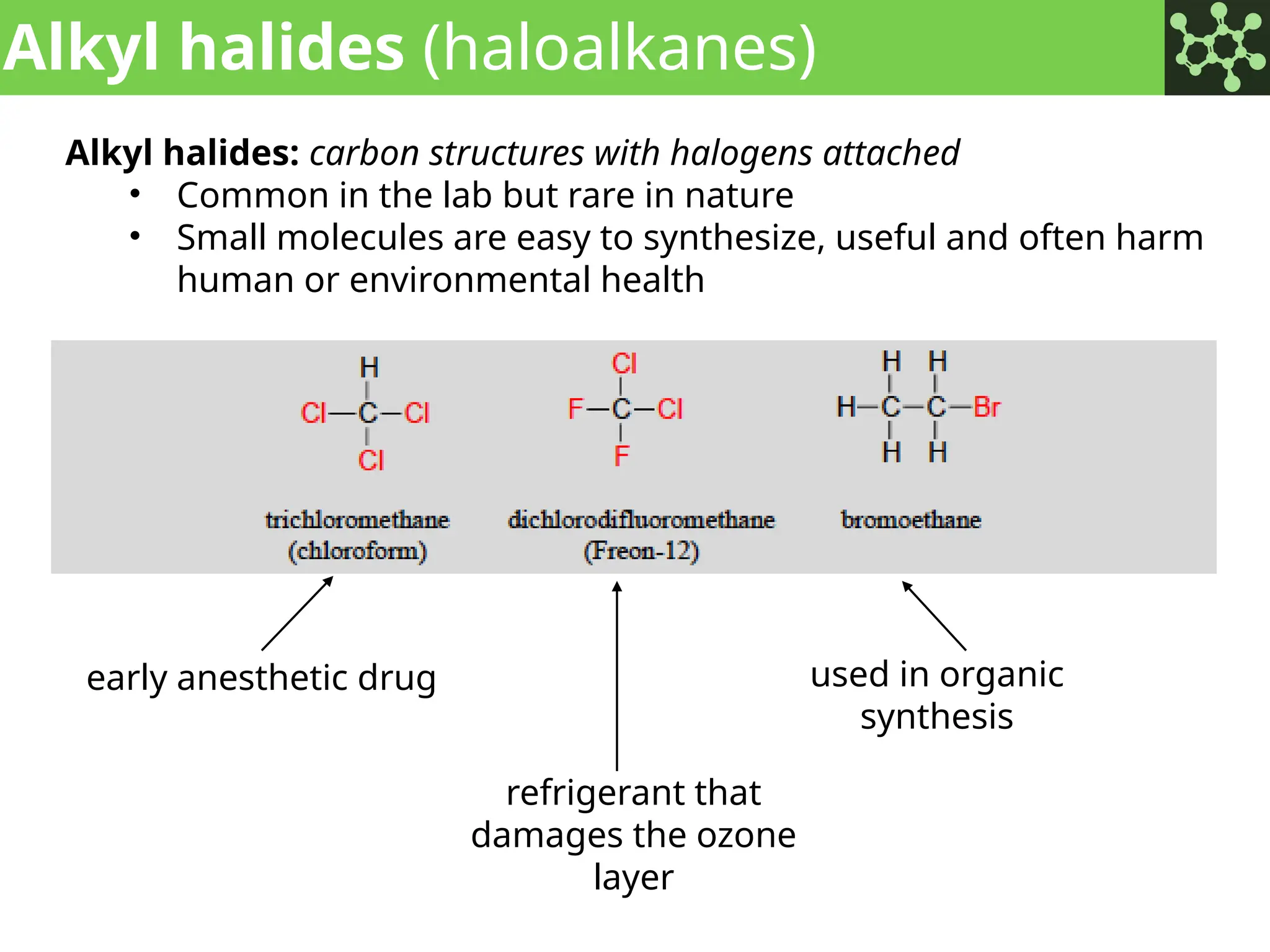 Alkyl halides (haloalkanes)
Alkyl halides: carbon structures with halogens attached
• Common in the lab but rare in nature
• Small molecules are easy to synthesize, useful and often harm
human or environmental health
early anesthetic drug
refrigerant that
damages the ozone
layer
used in organic
synthesis
 