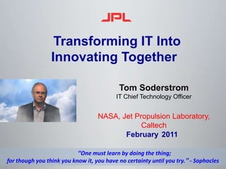  Transforming IT IntoInnovating Together Tom Soderstrom  IT Chief Technology Officer NASA, Jet Propulsion Laboratory, Caltech February2011 “One must learn by doing the thing; for though you think you know it, you have no certainty until you try.” - Sophocles 