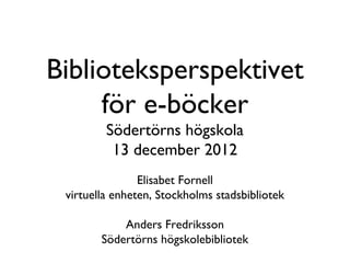 Biblioteksperspektivet
     för e-böcker
         Södertörns högskola
          13 december 2012
                Elisabet Fornell
 virtuella enheten, Stockholms stadsbibliotek

            Anders Fredriksson
        Södertörns högskolebibliotek
 