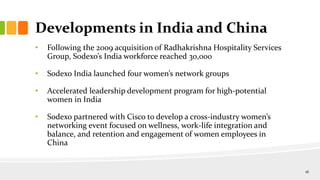 Developments in India and China
• Following the 2009 acquisition of Radhakrishna Hospitality Services
Group, Sodexo’s India workforce reached 30,000
• Sodexo India launched four women’s network groups
• Accelerated leadership development program for high-potential
women in India
• Sodexo partnered with Cisco to develop a cross-industry women’s
networking event focused on wellness, work-life integration and
balance, and retention and engagement of women employees in
China
16
 