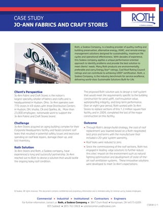 The proposed Roth solution was to design a roof system
that would meet the requirements specific to the building
construction for wind uplift, roof insulation value,
waterproofing integrity, and long-term performance.
Over an eight-year period, Roth worked with Jo-Ann
Stores to replace sections of this 1.2 million square foot
facility and in 2009, completed the last of the major
construction on this facility.
Outcome
•	 Through Roth’s design/build strategy, the cost of roof
replacement was lowered based on a Roth-negotiated
best price and terms with the manufacturer that
included a 20-year system warranty.
•	 Roof leaks were reduced to zero.
•	 Since the commissioning of the roof sections, Roth has
engaged in leading edge solutions to further reduce
this sites’ impact on the environment such as natural
lighting optimization and development of state-of-the-
art roof ventilation systems. These innovative solutions
were developed to meet Jo-Ann’s expectations.
Client’s Perspective
Jo-Ann Fabric and Craft Stores is the nation’s
largest specialty retailer of fabrics and crafts and is
headquartered in Hudson, Ohio. Jo-Ann operates over
770 stores in 49 states with three Distribution Centers
in Hudson, OH, Visalia, CA and Opelika, AL. More than
23,000 employees nationwide work to support the
Jo-Ann Fabric and Craft Stores brand.
Challenge
Jo-Ann Stores acquired an aging building complex for their
Corporate Headquarters facility and faced constant roof
leaks that resulted in potential safety issues and excessive
spending on roof leak repairs, damage clean-up, and
lost inventory.
Roth Solution
Jo-Ann Stores and Roth, a Sodexo company, have
experienced a long and successful partnership. Jo-Ann
reached out to Roth to devise a solution that would tackle
the ongoing leaky roof condition.
CASE STUDY
JO-ANN FABRICS AND CRAFT STORES
© Sodexo. All rights reserved. This document contains confidential and proprietary information and is intended solely for internal use by Sodexo employees.
Commercial • Industrial • Institutional • Contractors • Engineers
For further information, contact us: Roth, a Sodexo Company • 3847 Crum Road • Youngstown, OH 44515-0209
855 SodexoE • [855 763 3963] • solutioncenter.usa@sodexo.com
Roth, a Sodexo Company, is a leading provider of quality roofing and
building preservation, alternative energy, HVAC, and remote energy
management solutions designed for sustainability, maximum life
cycles and operational effectiveness. With decades of experience,
this Sodexo company applies a unique performance-oriented
approach to identify problems and provide the best solution to
meet clients’ needs. Many Roth products are environmentally
preferable and carry Energy Star®
ratings, Cool Roof Rating Council
ratings and can contribute to achieving LEED®
certification. Roth, a
Sodexo Company, is the industry benchmark for service excellence,
delivering world-class Sustainable Solutions Built for Life.
CSR0812-1
 