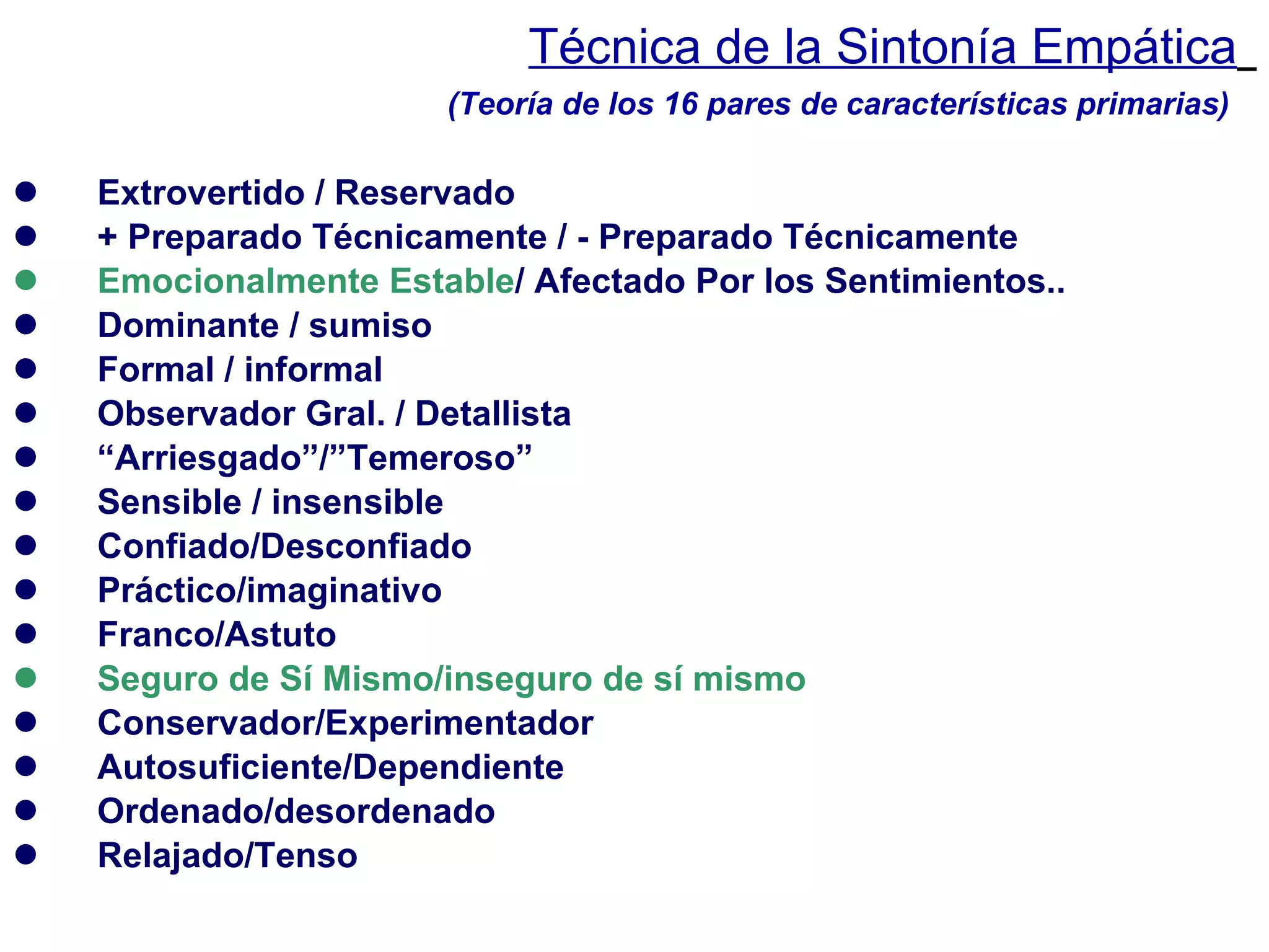 Técnica de la Sintonía Empática   Extrovertido / Reservado + Preparado Técnicamente / - Preparado Técnicamente Emocionalmente Estable / Afectado Por los Sentimientos.. Dominante / sumiso Formal / informal Observador Gral. / Detallista “ Arriesgado”/”Temeroso” Sensible / insensible Confiado/Desconfiado Práctico/imaginativo Franco/Astuto Seguro de Sí Mismo/inseguro de sí mismo Conservador/Experimentador Autosuficiente/Dependiente Ordenado/desordenado Relajado/Tenso (Teoría de los 16 pares de características primarias) 