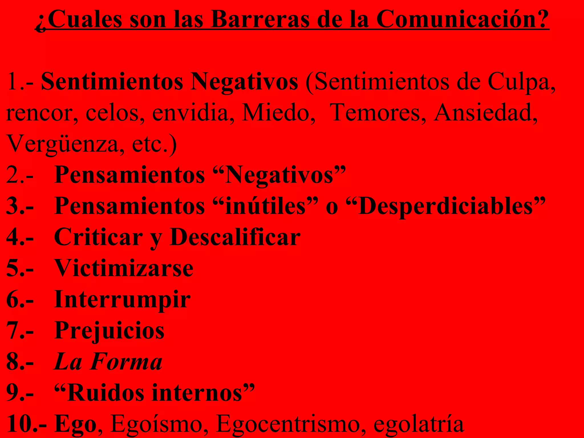¿Cuales son las Barreras de la Comunicación? 1.-  Sentimientos Negativos  (Sentimientos de Culpa, rencor, celos, envidia, Miedo,  Temores, Ansiedad, Vergüenza, etc.) 2.-  Pensamientos “Negativos” 3.-  Pensamientos “inútiles” o “Desperdiciables”  4.-  Criticar y Descalificar 5.-  Victimizarse 6.-  Interrumpir 7.-  Prejuicios 8.-  La Forma 9.-  “Ruidos internos” 10.- Ego , Egoísmo, Egocentrismo, egolatría   