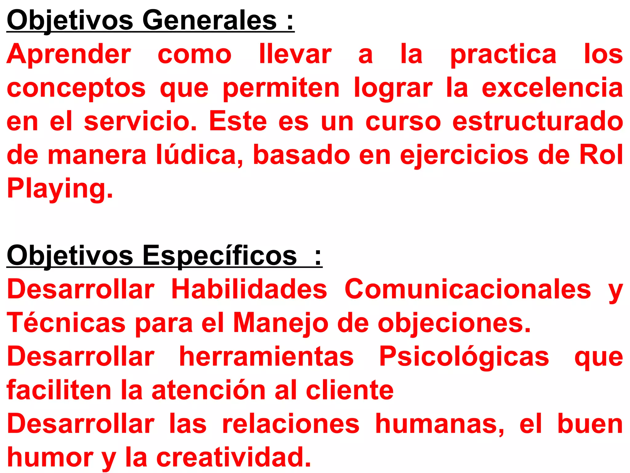 Objetivos Generales :   Aprender como llevar a la practica los conceptos que permiten lograr la excelencia en el servicio. Este es un curso estructurado de manera lúdica, basado en ejercicios de Rol Playing. Objetivos Específicos  : Desarrollar Habilidades Comunicacionales y Técnicas para el Manejo de objeciones. Desarrollar herramientas Psicológicas que faciliten la atención al cliente Desarrollar las relaciones humanas, el buen humor y la creatividad. 