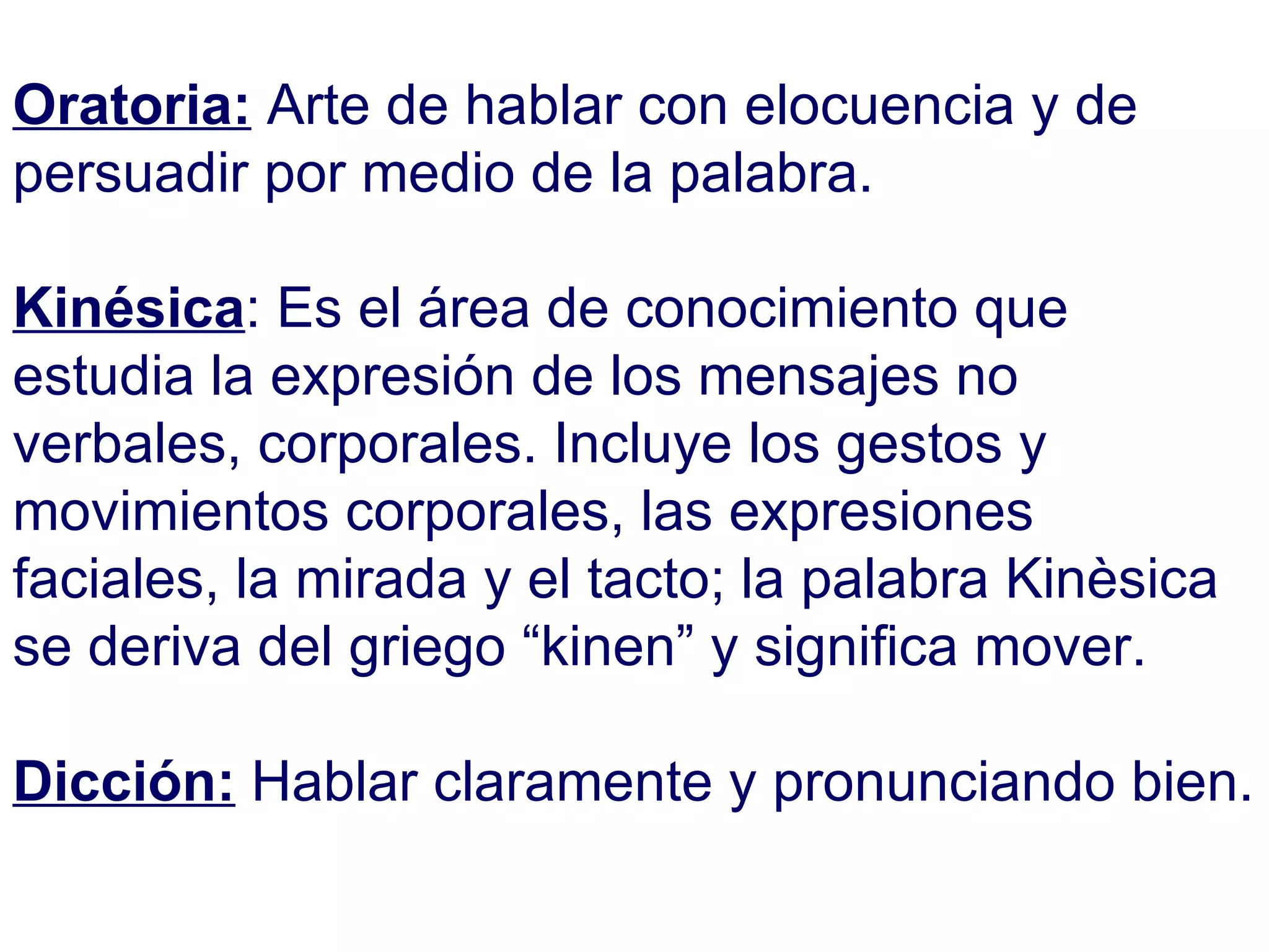 Oratoria:   Arte de hablar con elocuencia y de persuadir por medio de la palabra. Kinésica : Es el área de conocimiento que estudia la expresión de los mensajes no verbales, corporales. Incluye los gestos y movimientos corporales, las expresiones faciales, la mirada y el tacto; la palabra Kinèsica se deriva del griego “kinen” y significa mover. Dicción:  Hablar claramente y pronunciando bien. 