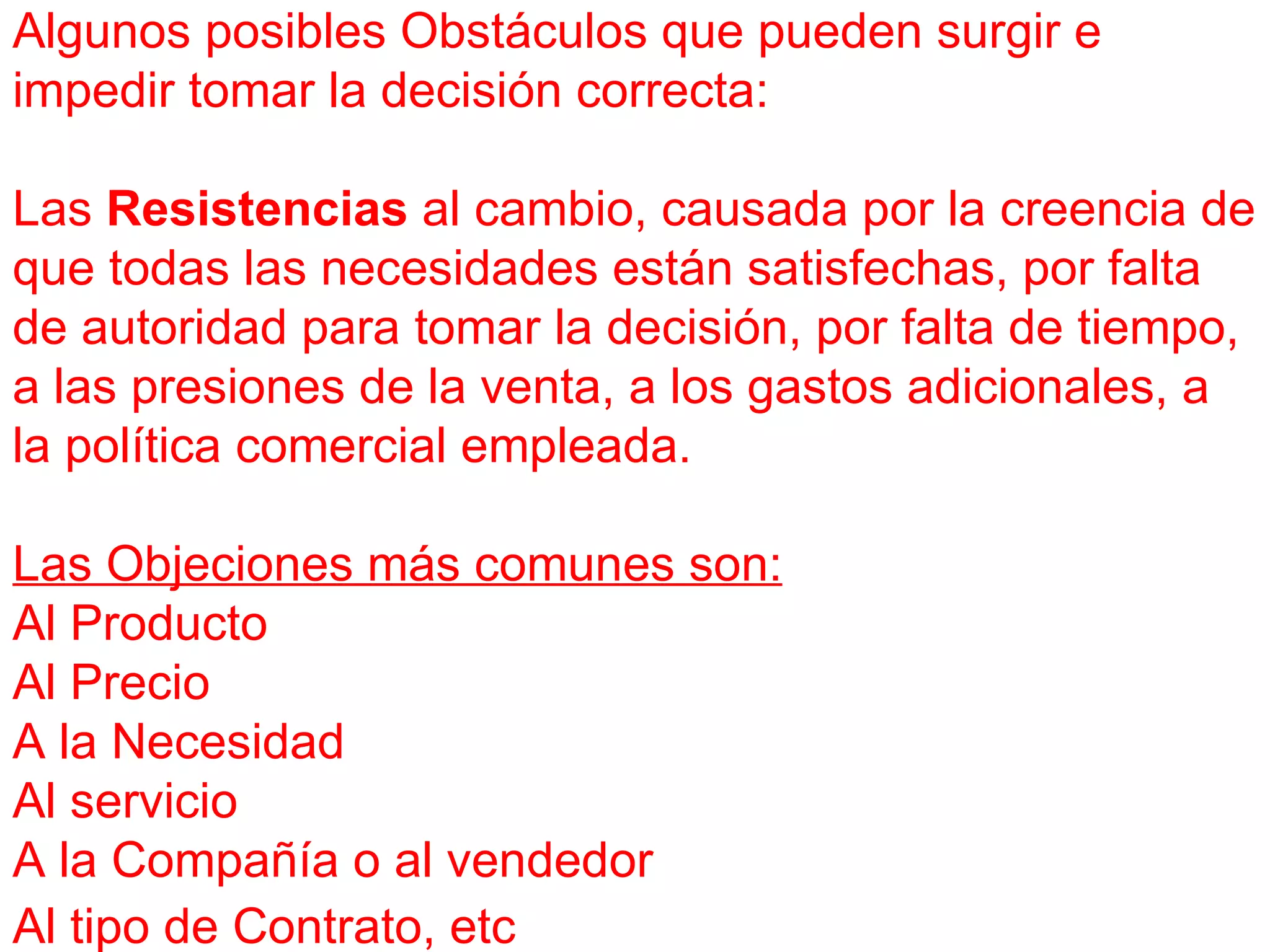 Algunos posibles Obstáculos que pueden surgir e impedir tomar la decisión correcta: Las  Resistencias  al cambio, causada por la creencia de que todas las necesidades están satisfechas, por falta de autoridad para tomar la decisión, por falta de tiempo, a las presiones de la venta, a los gastos adicionales, a la política comercial empleada. Las Objeciones más comunes son: Al Producto Al Precio A la Necesidad Al servicio A la Compañía o al vendedor Al tipo de Contrato, etc   