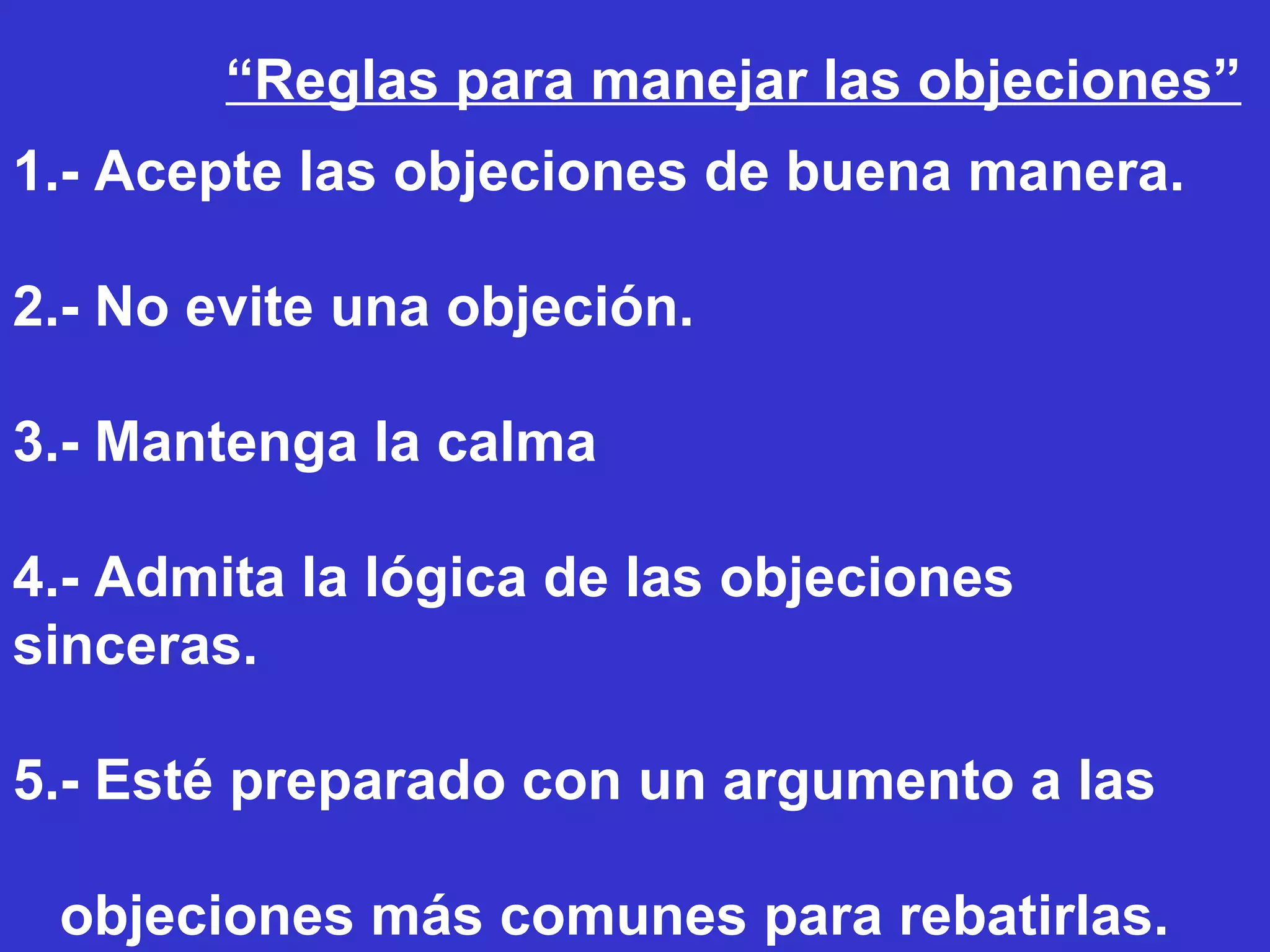 1.- Acepte las objeciones de buena manera. 2.- No evite una objeción. 3.- Mantenga la calma 4.- Admita la lógica de las objeciones sinceras. 5.- Esté preparado con un argumento a las  objeciones más comunes para rebatirlas. “ Reglas para manejar las objeciones” 