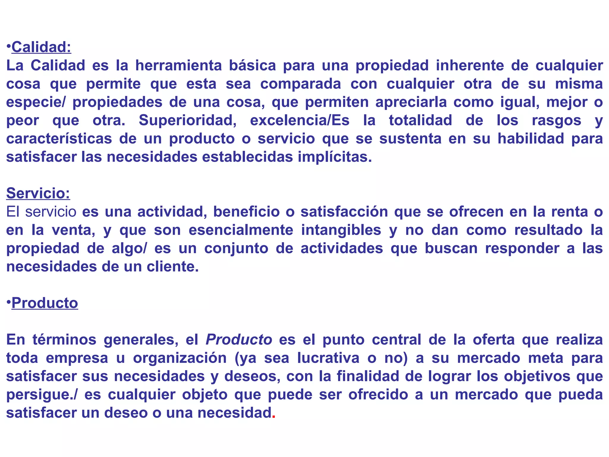 Calidad: La Calidad es la herramienta básica para una propiedad inherente de cualquier cosa que permite que esta sea comparada con cualquier otra de su misma especie/ propiedades de una cosa, que permiten apreciarla como igual, mejor o peor que otra. Superioridad, excelencia/Es la totalidad de los rasgos y características de un producto o servicio que se sustenta en su habilidad para satisfacer las necesidades establecidas implícitas. Servicio: El servicio  es una actividad, beneficio o satisfacción que se ofrecen en la renta o en la venta, y que son esencialmente intangibles y no dan como resultado la propiedad de algo/ es un conjunto de actividades que buscan responder a las necesidades de un cliente. Producto En términos generales, el  Producto  es el punto central de la oferta que realiza toda empresa u organización (ya sea lucrativa o no) a su mercado meta para satisfacer sus necesidades y deseos, con la finalidad de lograr los objetivos que persigue./ es cualquier objeto que puede ser ofrecido a un mercado que pueda satisfacer un deseo o una necesidad . 