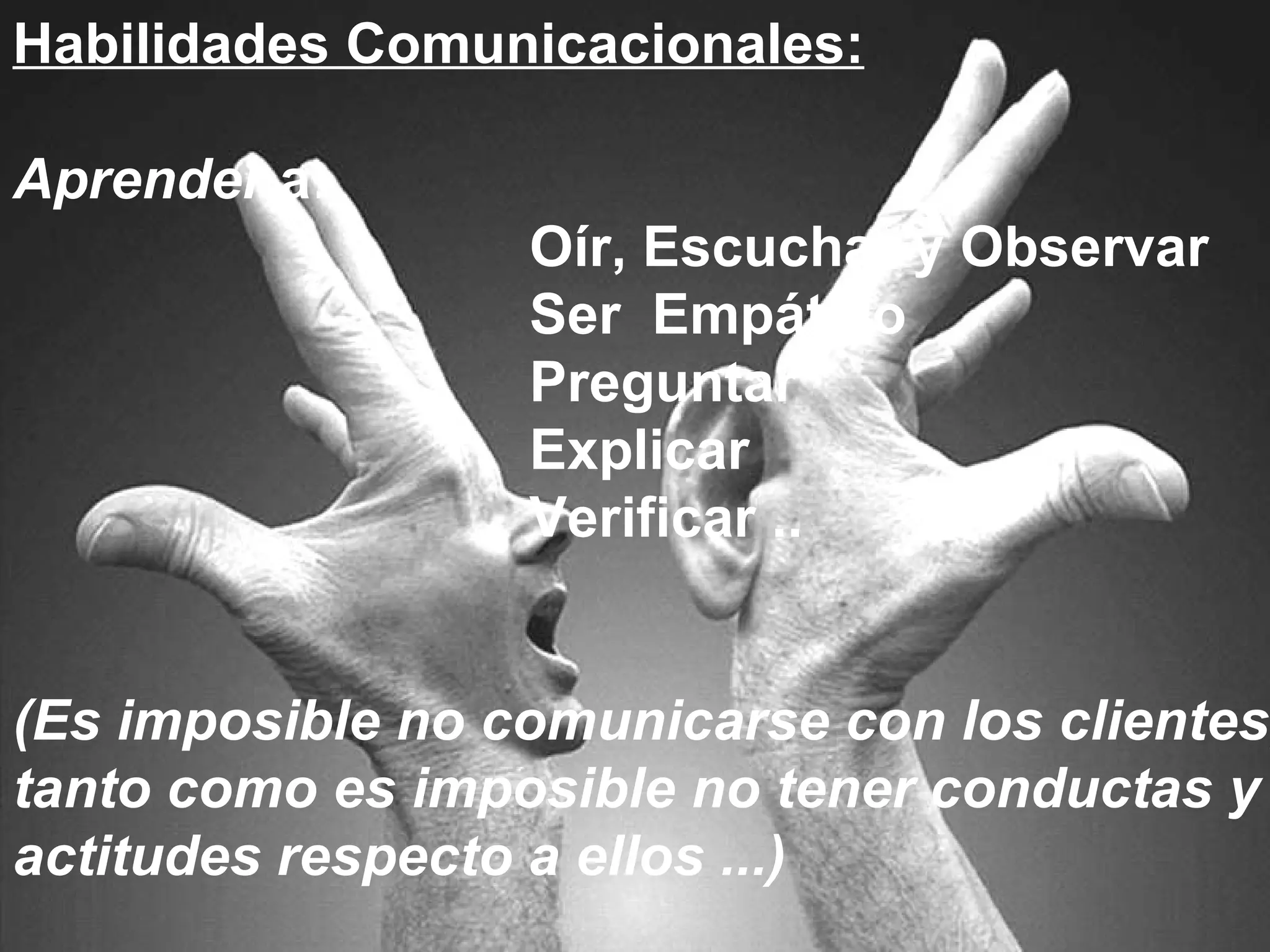 Habilidades Comunicacionales: Aprender  a: Oír, Escuchar y Observar Ser  Empático Preguntar Explicar Verificar .. (Es imposible no comunicarse con los clientes, tanto como es imposible no tener conductas y actitudes respecto a ellos ...) 