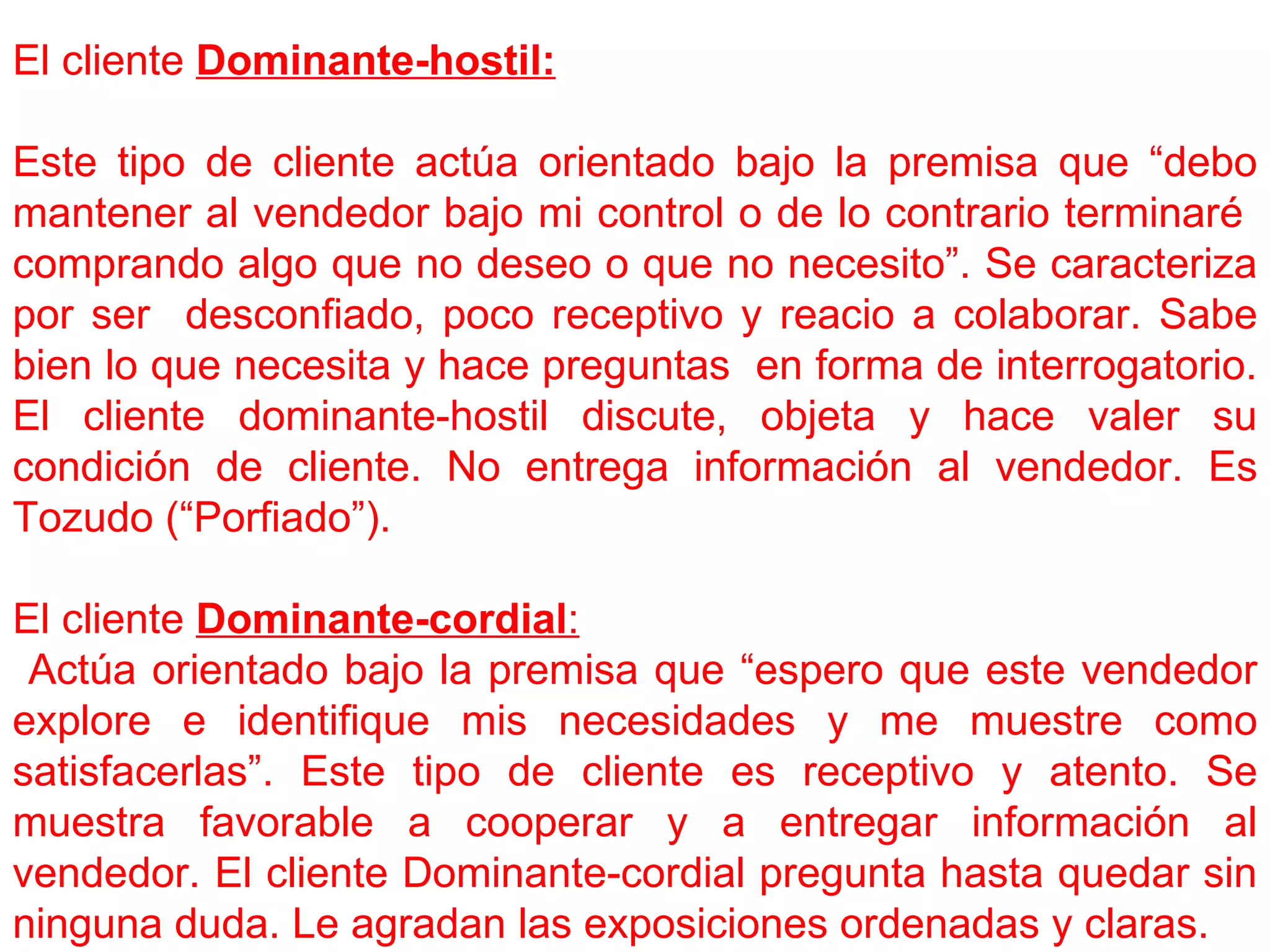 El cliente  Dominante-hostil: Este tipo de cliente actúa orientado bajo la premisa que “debo mantener al vendedor bajo mi control o de lo contrario terminaré  comprando algo que no deseo o que no necesito”. Se caracteriza por ser  desconfiado, poco receptivo y reacio a colaborar. Sabe bien lo que necesita y hace preguntas  en forma de interrogatorio. El cliente dominante-hostil discute, objeta y hace valer su condición de cliente. No entrega información al vendedor. Es Tozudo (“Porfiado”). El cliente  Dominante-cordial : Actúa orientado bajo la premisa que “espero que este vendedor explore e identifique mis necesidades y me muestre como satisfacerlas”. Este tipo de cliente es receptivo y atento. Se muestra favorable a cooperar y a entregar información al vendedor. El cliente Dominante-cordial pregunta hasta quedar sin ninguna duda. Le agradan las exposiciones ordenadas y claras. 