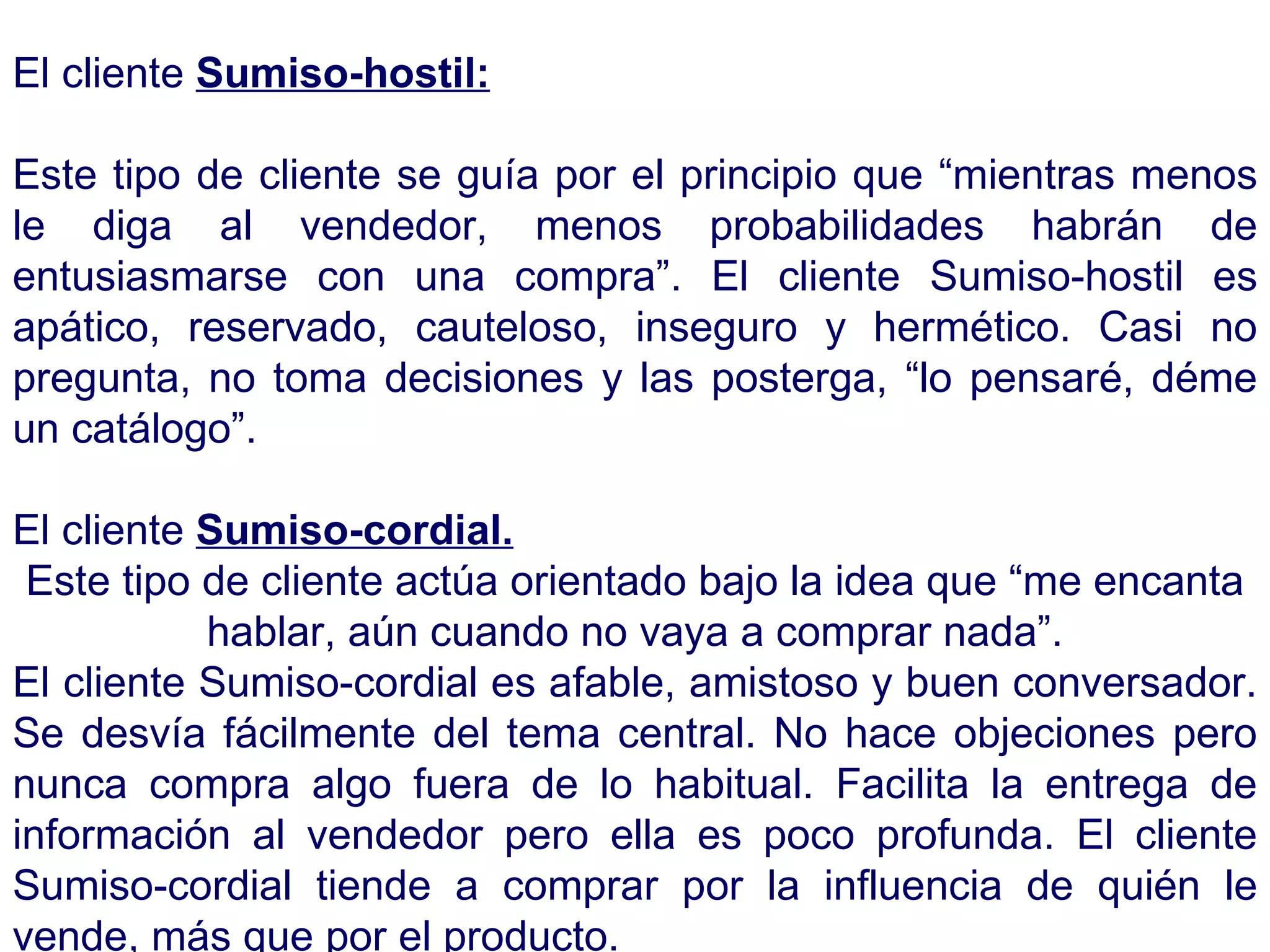 El cliente  Sumiso-hostil: Este tipo de cliente se guía por el principio que “mientras menos le diga al vendedor, menos probabilidades habrán de entusiasmarse con una compra”. El cliente Sumiso-hostil es apático, reservado, cauteloso, inseguro y hermético. Casi no pregunta, no toma decisiones y las posterga, “lo pensaré, déme un catálogo”. El cliente  Sumiso-cordial. Este tipo de cliente actúa orientado bajo la idea que “me encanta hablar, aún cuando no vaya a comprar nada”. El cliente Sumiso-cordial es afable, amistoso y buen conversador. Se desvía fácilmente del tema central. No hace objeciones pero nunca compra algo fuera de lo habitual. Facilita la entrega de información al vendedor pero ella es poco profunda. El cliente Sumiso-cordial tiende a comprar por la influencia de quién le vende, más que por el producto.  