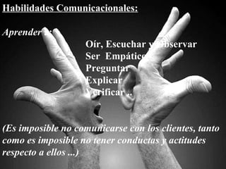 Habilidades Comunicacionales: Aprender  a: Oír, Escuchar y Observar Ser  Empático Preguntar Explicar Verificar .. (Es imposible no comunicarse con los clientes, tanto como es imposible no tener conductas y actitudes respecto a ellos ...) 