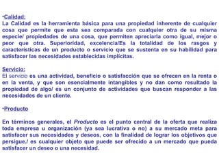 Calidad: La Calidad es la herramienta básica para una propiedad inherente de cualquier cosa que permite que esta sea comparada con cualquier otra de su misma especie/ propiedades de una cosa, que permiten apreciarla como igual, mejor o peor que otra. Superioridad, excelencia/Es la totalidad de los rasgos y características de un producto o servicio que se sustenta en su habilidad para satisfacer las necesidades establecidas implícitas. Servicio: El servicio  es una actividad, beneficio o satisfacción que se ofrecen en la renta o en la venta, y que son esencialmente intangibles y no dan como resultado la propiedad de algo/ es un conjunto de actividades que buscan responder a las necesidades de un cliente. Producto En términos generales, el  Producto  es el punto central de la oferta que realiza toda empresa u organización (ya sea lucrativa o no) a su mercado meta para satisfacer sus necesidades y deseos, con la finalidad de lograr los objetivos que persigue./ es cualquier objeto que puede ser ofrecido a un mercado que pueda satisfacer un deseo o una necesidad . 