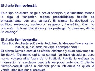 El cliente  Sumiso-hostil: Este tipo de cliente se guía por el principio que “mientras menos le diga al vendedor, menos probabilidades habrán de entusiasmarse con una compra”. El cliente Sumiso-hostil es apático, reservado, cauteloso, inseguro y hermético. Casi no pregunta, no toma decisiones y las posterga, “lo pensaré, déme un catálogo”. El cliente  Sumiso-cordial. Este tipo de cliente actúa orientado bajo la idea que “me encanta hablar, aún cuando no vaya a comprar nada”. El cliente Sumiso-cordial es afable, amistoso y buen conversador. Se desvía fácilmente del tema central. No hace objeciones pero nunca compra algo fuera de lo habitual. Facilita la entrega de información al vendedor pero ella es poco profunda. El cliente Sumiso-cordial tiende a comprar por la influencia de quién le vende, más que por el producto.  
