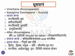 धूमपानं
20
 Virechana dhoomapanam
 Kasaghna Doomapana – Susruta
 वािज कास
1. मनैःष्टशलाष्टद धूम
2. प्रपौण्डरीकाष्टद
3. मनैःष्टशलाष्टद धूमवष्टिि
4. इन्गुदीत्वगाष्टद
 After dhoomapana
क्षीर or गुडॊदक
ं should be taken -ऒजक्षयपररहाराथिम्
 कफज कास – कॊशािष्टकफलमध्य and मनैःष्टशल
 क्षिज कास – ष्टनवॄिे क्षि दॊषे
1. ष्टिमॆद , ष्टिबल, मधुक – वष्टिि - जीवनीय घृि पान
2. मनैःष्टशल, आद्रिवटशुङ्ग
् ,घृि - ष्टिष्टिरर मांसरस भॊजन
 
