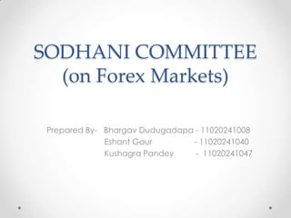 SODHANI COMMITTEE
  (on Forex Markets)

 Prepared By- Bhargav Dudugadapa - 11020241008
              Eshant Gaur       - 11020241040
              Kushagra Pandey    - 11020241047
 