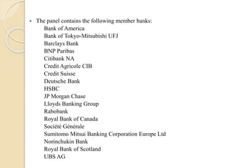  The panel contains the following member banks:
Bank of America
Bank of Tokyo-Mitsubishi UFJ
Barclays Bank
BNP Paribas
Citibank NA
Credit Agricole CIB
Credit Suisse
Deutsche Bank
HSBC
JP Morgan Chase
Lloyds Banking Group
Rabobank
Royal Bank of Canada
Société Générale
Sumitomo Mitsui Banking Corporation Europe Ltd
Norinchukin Bank
Royal Bank of Scotland
UBS AG
 