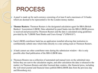 PROCESS
 A panel is made up for each currency consisting of at least 8 and a maximum of 16 banks
which are deemed to be representative for the London money market.
 Thomas Reuters: Thomson Reuters is the designated calculation agent for BBA (British
Bankers’Association) LIBOR. Data submitted by panel banks into the BBA LIBOR process
is received and processed by Thomson Reuters and the data is calculated using guidelines
provided by the "LIBOR Panel Banks and Users Group" ("LPBAUG").
 Each LIBOR contributor bank has an application installed allowing that institution to
confidentially submit rates which links directly to a rate setting team at Thomson Reuters.
 A bank cannot see other contributor rates during the submission window - this is only
possible after final publication of the BBA LIBOR data.
 Thomson Reuters run a collection of automated and manual tests on the submitted rates
before they are sent to the calculation engine, and after calculation the data is released to the
market via Thomson Reuters and other licensed data vendors. (the financial press, including
the wall street journal and financial times publish BBALIBOR data from the previous day
and Bloomberg etc).
 